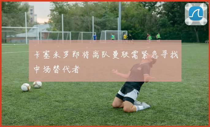 卡塞米罗即将离队曼联需紧急寻找中场替代者