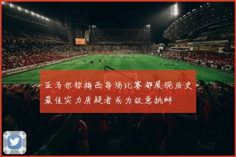 亚马尔称梅西每场比赛都展现历史最佳实力质疑者或为故意挑衅