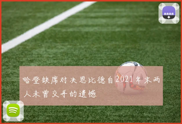 哈登缺席对决恩比德自2021年末两人未曾交手的遗憾