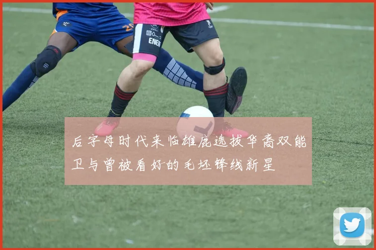 后字母时代来临雄鹿选拔华裔双能卫与曾被看好的毛坯锋线新星