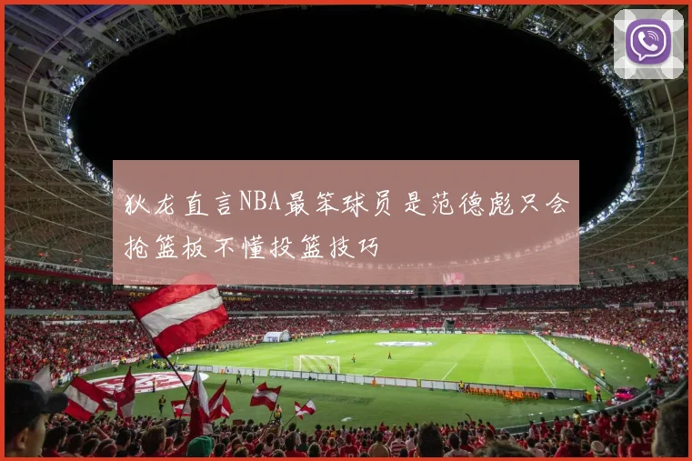 狄龙直言NBA最笨球员是范德彪只会抢篮板不懂投篮技巧