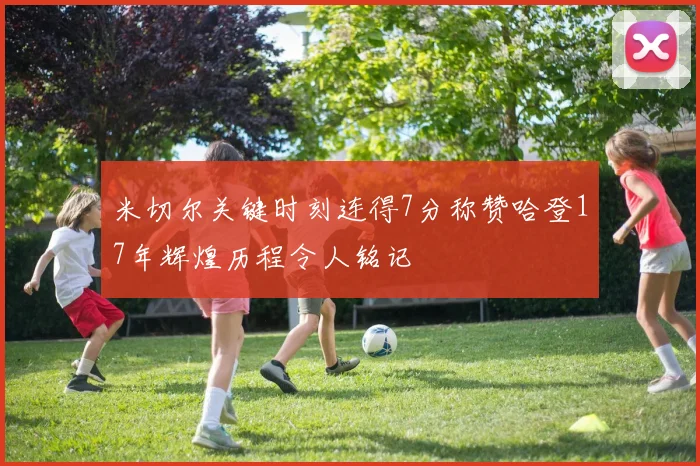 米切尔关键时刻连得7分称赞哈登17年辉煌历程令人铭记