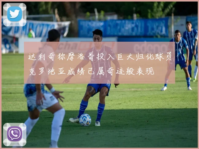 达利奇称摩洛哥投入巨大归化球员克罗地亚成绩已属奇迹般表现