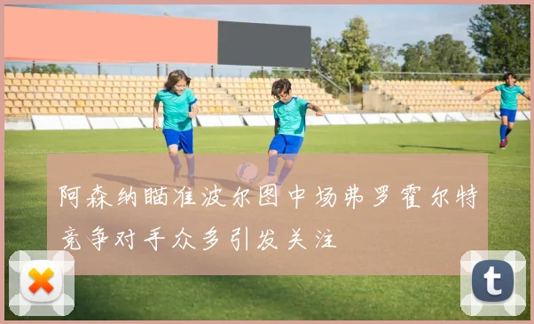 阿森纳瞄准波尔图中场弗罗霍尔特竞争对手众多引发关注