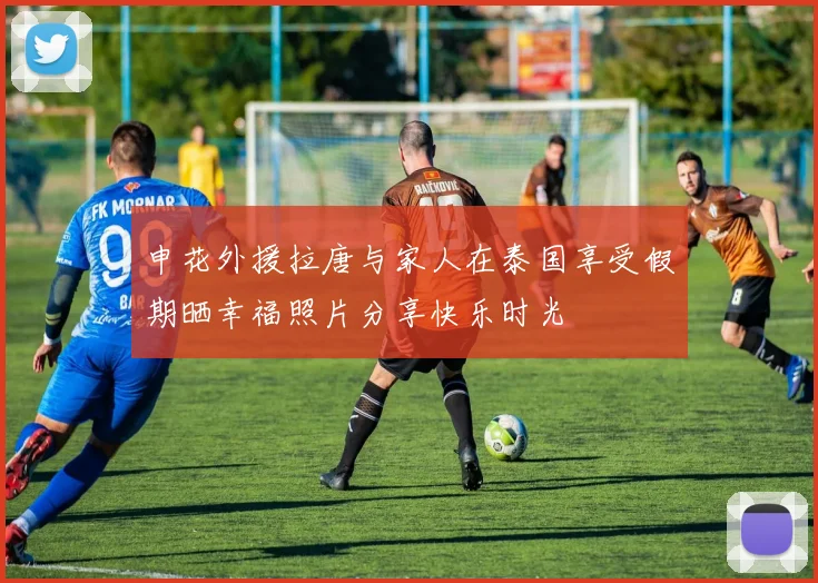 申花外援拉唐与家人在泰国享受假期晒幸福照片分享快乐时光