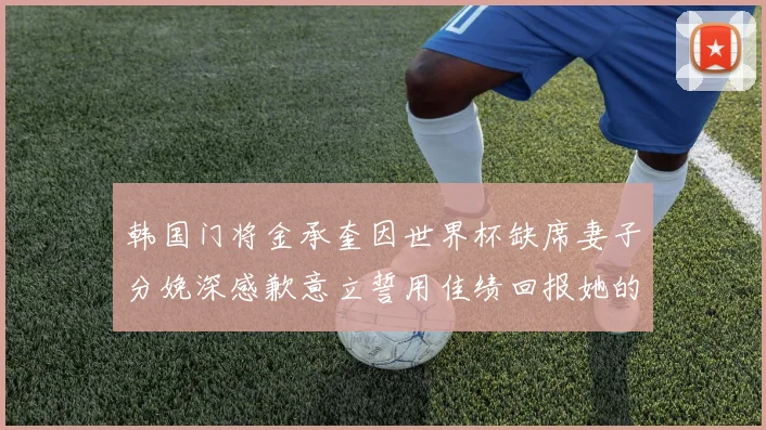 韩国门将金承奎因世界杯缺席妻子分娩深感歉意立誓用佳绩回报她的支持与爱