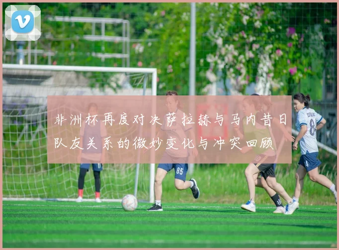 非洲杯再度对决萨拉赫与马内昔日队友关系的微妙变化与冲突回顾