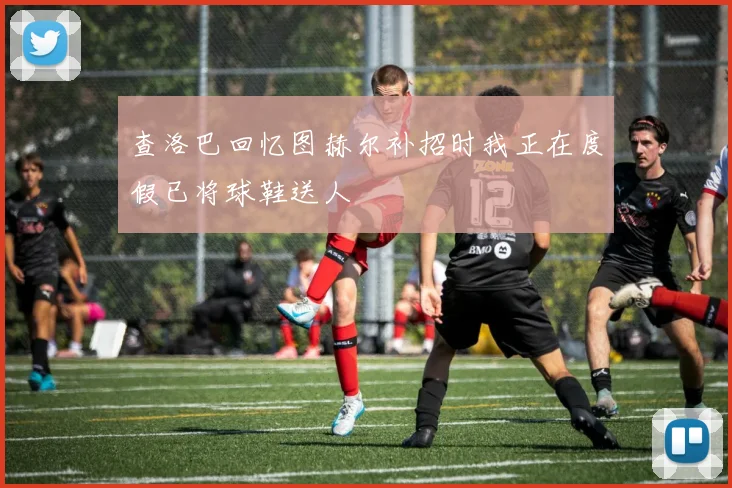 查洛巴回忆图赫尔补招时我正在度假已将球鞋送人