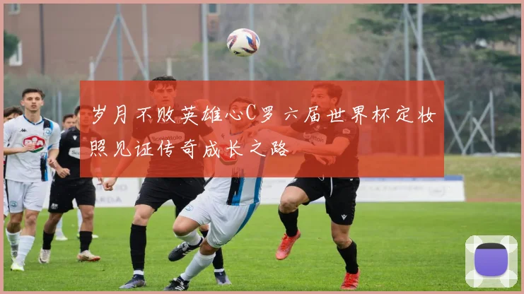 岁月不败英雄心C罗六届世界杯定妆照见证传奇成长之路