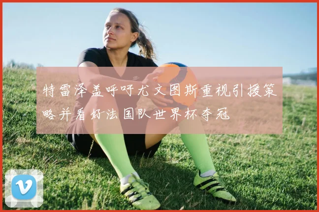 特雷泽盖呼吁尤文图斯重视引援策略并看好法国队世界杯夺冠