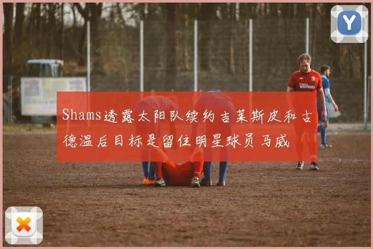 Shams透露太阳队续约吉莱斯皮和古德温后目标是留住明星球员马威