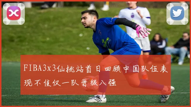FIBA3x3仙桃站首日回顾中国队伍表现不佳仅一队晋级八强