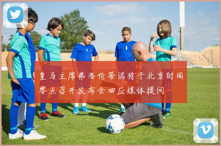 皇马主席弗洛伦蒂诺将于北京时间零点召开发布会回应媒体提问