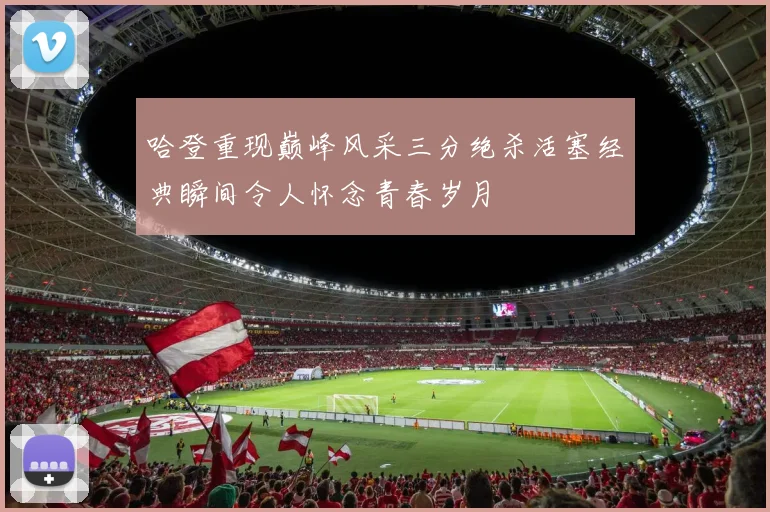 哈登重现巅峰风采三分绝杀活塞经典瞬间令人怀念青春岁月
