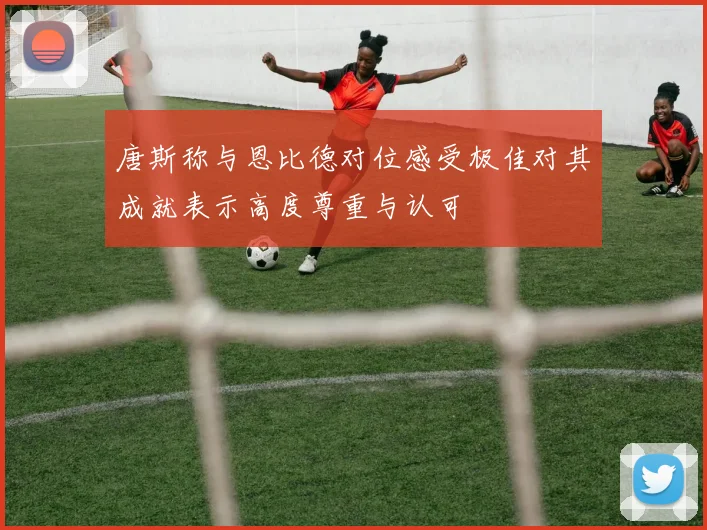 唐斯称与恩比德对位感受极佳对其成就表示高度尊重与认可