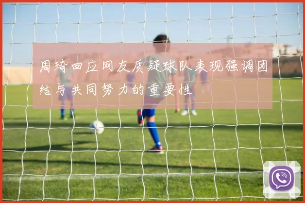 周琦回应网友质疑球队表现强调团结与共同努力的重要性