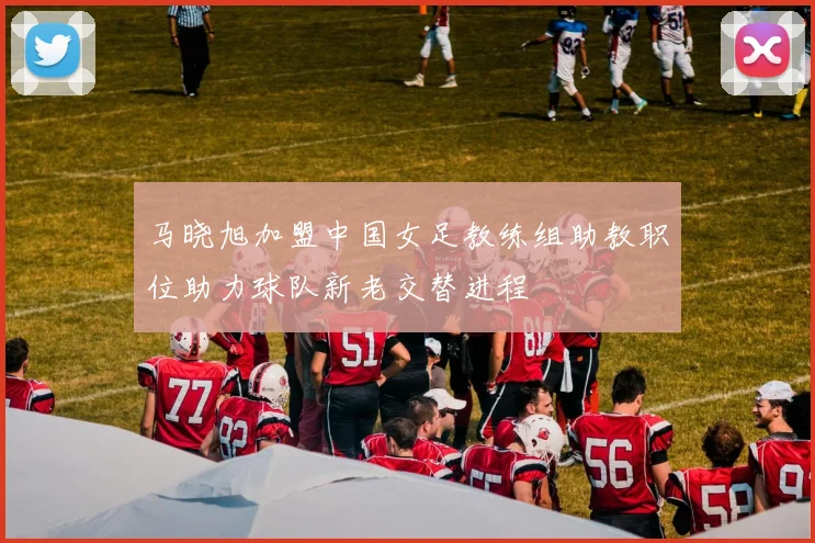 马晓旭加盟中国女足教练组助教职位助力球队新老交替进程